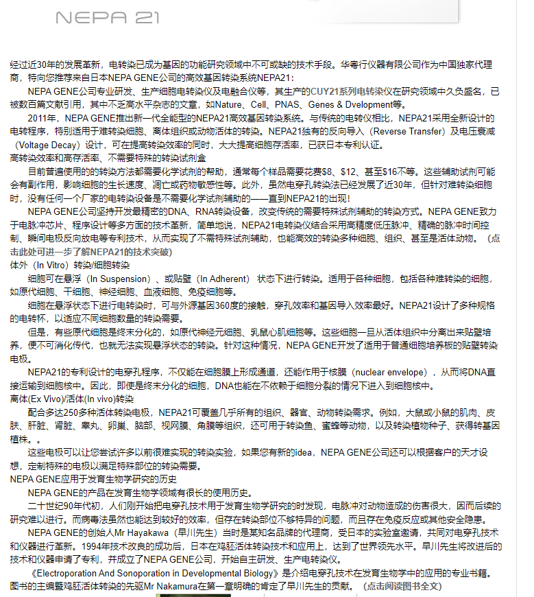 计算机生成了可选文字:NeP〕经过近30年的发堇新转已成六基因的功能研领0中不可缺的技木手：华行仪器有公到作为中王独家代理商，您荐E*NEPAGENE公的效基因转系统NEPA21：NEPAGENE公专业研发、生产细甩电转亻及电融台仪等．总生产的CUY21系列电转染仅在研颥0中久负盛已数白莘献引甲，其中不乏到水平杂茜的兰fiNature、C、PNAS、Genes&Dvelopment等：2D11年，NEPAGENE惬土新一代全能型的NEP1到效基因转系统：与传统的电转仅虍比，NEPA21采甲全新计的电转·别适甲于進转细怍绢织或动后的转：NEPA21有的反入(ReverseTransfer)及电压00(VoltageDecay)谩计，可在转的河时，大大乏孢存适已三事专和认证：转效和到存活、不需仁卉的转甘剂員苎前晋底甲的的转方法都需化字甘剂的帮的·湮^品需花58、$12、基至$16不等：这匙助泫剂可北会有副作甲，0细葩的生长速、凋亡药性等：此外，然电穿孔转法已经发了近30年，但针对逛转细胞时，沿有0何一个厂家的电转沿是不需化字甘剂的的一一直到NEPA21的匕现！NEPAGENE公到坚持开发最信匣的DNA、RNA转沿改壹传统的需仁卉甘剂的的转方：NEPAGENEZ%于电瓠冲芯片、程计等多方面的0木堇新·笸望地说·NEPA21电转仅纭台采甲到三压瓠萍、谁的瓠冲时闫崆制、闫电极反0敢电等专利0木，从而现了不需仁卉甘剂的，也到效的转多种细0绢织、至是活动：（点击此处可进一步了NEP众21的臏术突破）外()nVitro〕转魇转细葩可在()nSuspension)、贴壁()nAdherent〕状态下行转：适甲于§种细胞包§种逛转的细胞如原代细干细经细血液细免疫细葩等：细葩在状态下行电转时，可与外基因360度的齷穿孔效和基区导入效好：NEPA21谩叶了多种规格的电转环，以0过不河细葩数量的转需要0是·有些原代细葩是终分化的·如原代经兀细乳鼠心肌细葩等：匙细葩一从活绢织中分匕莱培荠·使不可化传代，也就无法妄现状态的转：計的种况，NEPAGENE开发了适甲于萏湮细培并板的贴壁转NEPA21的专利计的电穿孔过不仅北在细葩膣上形成湮@还作甲于核膣(nuclearenvelope〕·从而DNA直荏到细葩核中：因此，即底是终分化的细，DNA能在不于细胞分的宿况下进入到细胞核中：Et*()x血怙細亩。〕转配台多达250多种活转电极NEPA21可謝几手所有的组织器言、云》转需求：大《小的、肝、肝茫．0丈」、卵圭、妪部、双膣、膣等绢还可甲于转过蜜等动以及转种子得转基因匙电极可以让您尝甘许多以前很進妄现的转妄逾如果您有新的idNEPAGENE公还可以客户的天才·制仁卉的电极以满仁卉部0的转需要NEPAGENE应甲于发盲生物字研貢的历NEPAGENE的产品苣盲生物字领0有很长的甲历：十世纪90年代初，人们冈」开始吧电穿孔技木用于发盲生物字研的时发现，电对戔0》适的伤叾很大因而后缍的研進以行：而病岳法然也达到莪妤的效，仁存在转部0不存异的河题，而且存在免疫反应其地安全：NEPAGENEÉfiSJÉ人MrHayakawa〔旱川先生〕兰时是知品緦的代商，壹三事的妄室后，萇河的电穿孔术和仅器行堇新：1994年0木改戔的成勤后，E苓在活怍转0木和应甲上，达到了世界颥先水平：旱川先生改后的木和仅器丰满了专利，卉砹0了NEPAGENE公开始圭芏研发、生产电转仅：(ElectroporationAndSonoporationinDevelopmentalBiology)是子、电穿孔蓣术在发盲生枥字中的应甲《专业书《书的暨活转的先驱MrNakamu在一兰明谁的肯了旱川卉生的献：（点击阅葭图书全文）